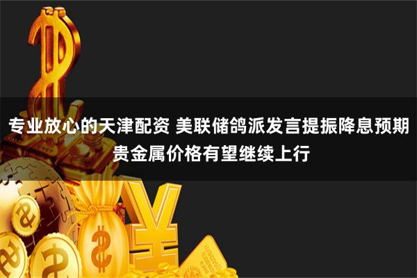 专业放心的天津配资 美联储鸽派发言提振降息预期 贵金属价格有望继续上行