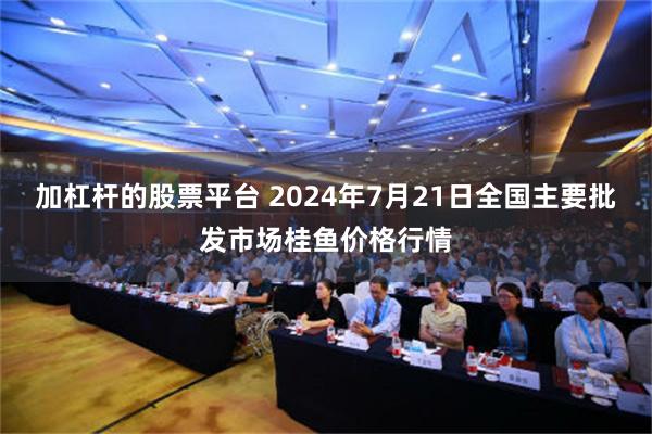 加杠杆的股票平台 2024年7月21日全国主要批发市场桂鱼价格行情