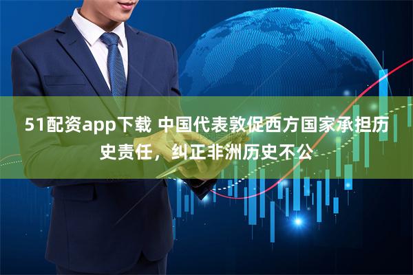 51配资app下载 中国代表敦促西方国家承担历史责任，纠正非洲历史不公