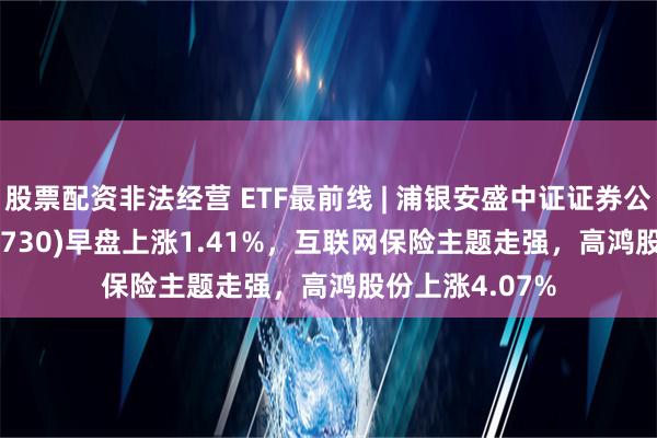 股票配资非法经营 ETF最前线 | 浦银安盛中证证券公司30ETF(516730)早盘上涨1.41%，互联网保险主题走强，高鸿股份上涨4.07%