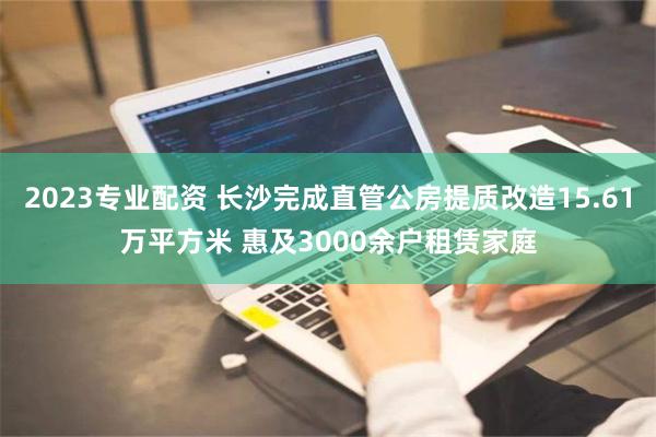 2023专业配资 长沙完成直管公房提质改造15.61万平方米 惠及3000余户租赁家庭