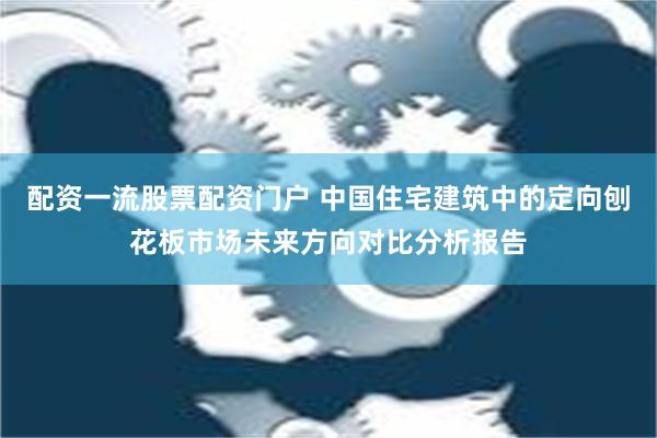 配资一流股票配资门户 中国住宅建筑中的定向刨花板市场未来方向对比分析报告