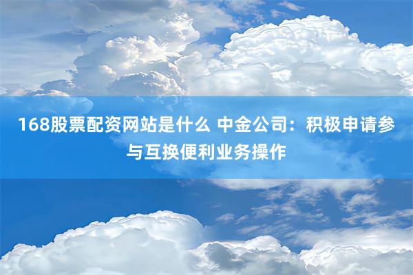 168股票配资网站是什么 中金公司：积极申请参与互换便利业务操作