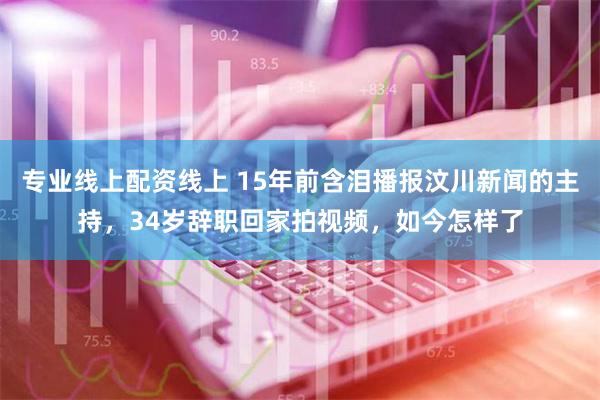 专业线上配资线上 15年前含泪播报汶川新闻的主持，34岁辞职回家拍视频，如今怎样了