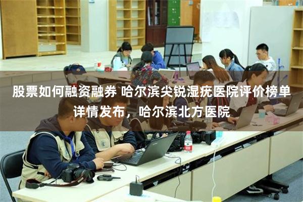 股票如何融资融券 哈尔滨尖锐湿疣医院评价榜单详情发布，哈尔滨北方医院