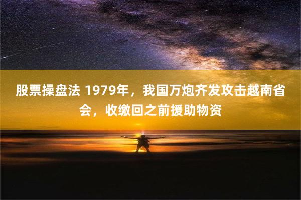 股票操盘法 1979年，我国万炮齐发攻击越南省会，收缴回之前援助物资