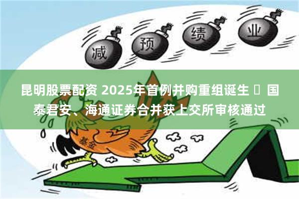 昆明股票配资 2025年首例并购重组诞生 ​国泰君安、海通证券合并获上交所审核通过