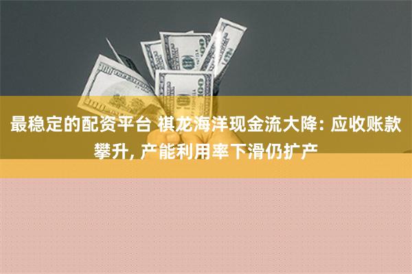 最稳定的配资平台 祺龙海洋现金流大降: 应收账款攀升, 产能利用率下滑仍扩产