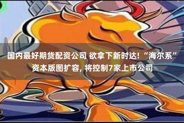 国内最好期货配资公司 欲拿下新时达! “海尔系”资本版图扩容, 将控制7家上市公司